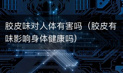 胶皮味对人体有害吗（胶皮有味影响身体健康吗）