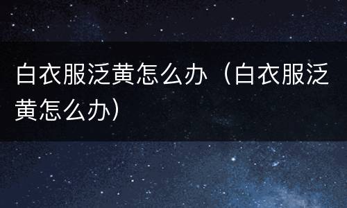白衣服泛黄怎么办（白衣服泛黄怎么办）
