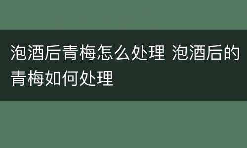 泡酒后青梅怎么处理 泡酒后的青梅如何处理