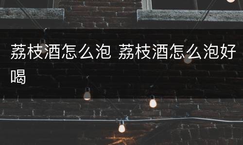 荔枝酒怎么泡 荔枝酒怎么泡好喝