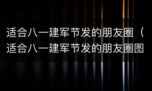 适合八一建军节发的朋友圈（适合八一建军节发的朋友圈图文）
