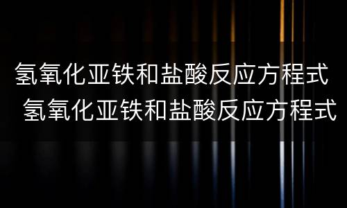 氢氧化亚铁和盐酸反应方程式 氢氧化亚铁和盐酸反应方程式