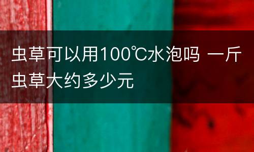 虫草可以用100℃水泡吗 一斤虫草大约多少元