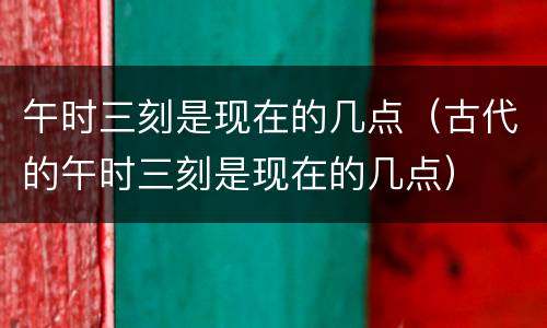午时三刻是现在的几点(古代的午时三刻是现在的几点)