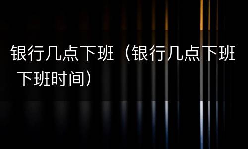 银行几点下班(银行几点下班 下班时间)