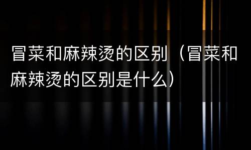 冒菜和麻辣烫的区别（冒菜和麻辣烫的区别是什么）