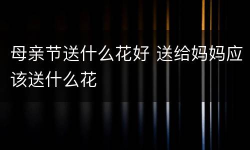 母亲节送什么花好 送给妈妈应该送什么花