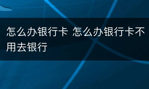 怎么办银行卡 怎么办银行卡不用去银行