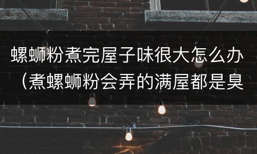 螺蛳粉煮完屋子味很大怎么办（煮螺蛳粉会弄的满屋都是臭味吗）