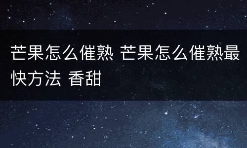 芒果怎么催熟 芒果怎么催熟最快方法 香甜