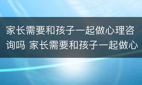 家长需要和孩子一起做心理咨询吗 家长需要和孩子一起做心理咨询吗英语