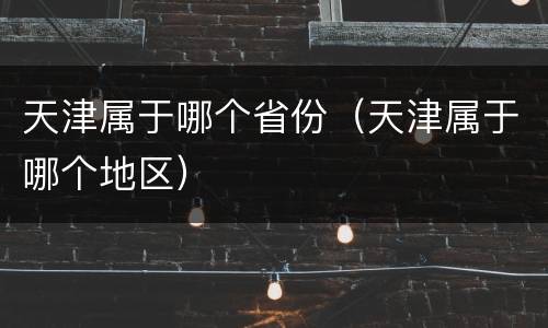 天津属于哪个省份（天津属于哪个地区）
