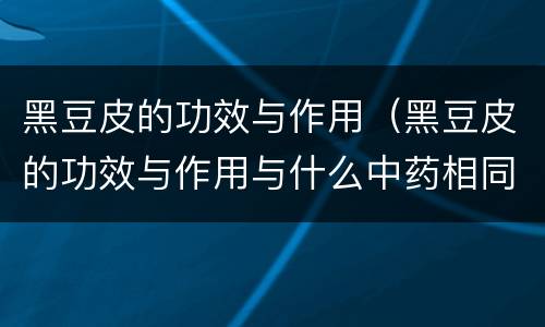 黑豆皮的功效与作用（黑豆皮的功效与作用与什么中药相同）
