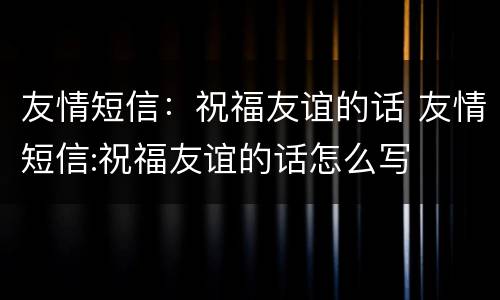 友情短信：祝福友谊的话 友情短信:祝福友谊的话怎么写