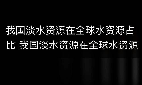 我国淡水资源在全球水资源占比 我国淡水资源在全球水资源中占比