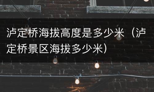 泸定桥海拔高度是多少米（泸定桥景区海拔多少米）