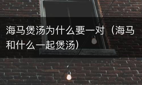 海马煲汤为什么要一对（海马和什么一起煲汤）