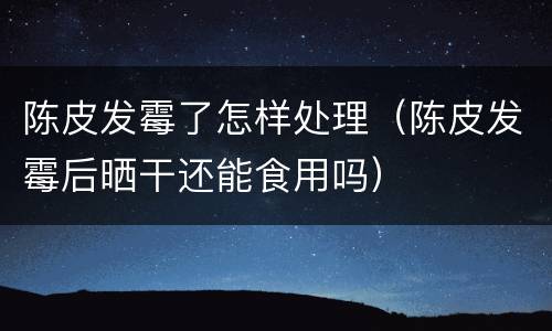陈皮发霉了怎样处理（陈皮发霉后晒干还能食用吗）