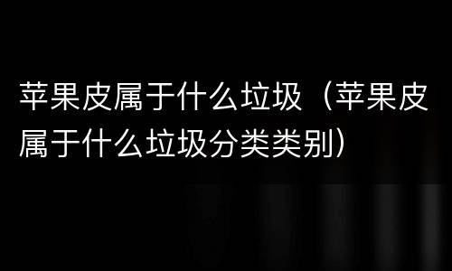 苹果皮属于什么垃圾（苹果皮属于什么垃圾分类类别）