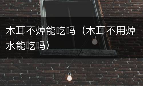 木耳不焯能吃吗（木耳不用焯水能吃吗）
