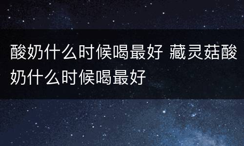 酸奶什么时候喝最好 藏灵菇酸奶什么时候喝最好