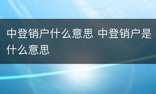 中登销户什么意思 中登销户是什么意思