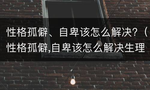 性格孤僻、自卑该怎么解决?（性格孤僻,自卑该怎么解决生理问题）