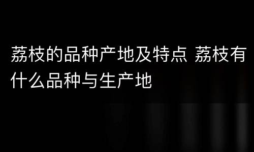 荔枝的品种产地及特点 荔枝有什么品种与生产地