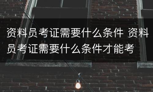资料员考证需要什么条件 资料员考证需要什么条件才能考