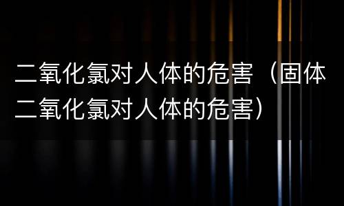 二氧化氯对人体的危害（固体二氧化氯对人体的危害）