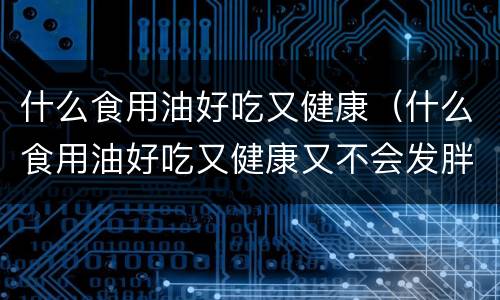 什么食用油好吃又健康（什么食用油好吃又健康又不会发胖）