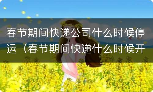 春节期间快递公司什么时候停运（春节期间快递什么时候开始停运）