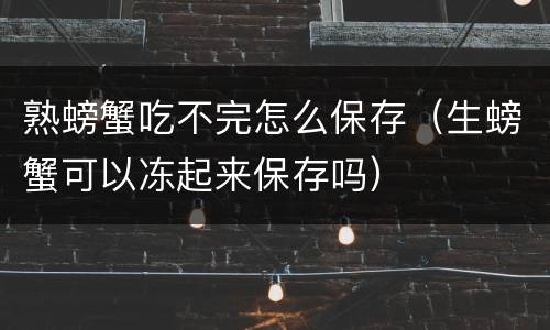 熟螃蟹吃不完怎么保存（生螃蟹可以冻起来保存吗）