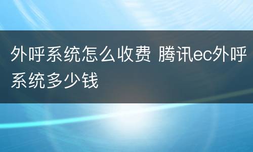 外呼系统怎么收费 腾讯ec外呼系统多少钱
