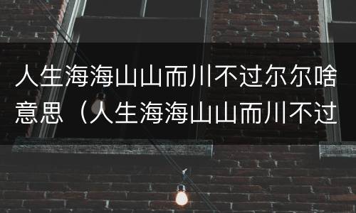 人生海海山山而川不过尔尔啥意思(人生海海山山而川不过尔尔什么意思是分手的意思吗?)