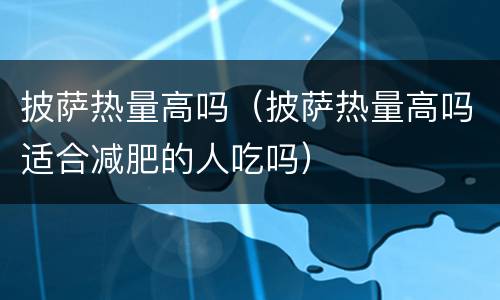 披萨热量高吗（披萨热量高吗适合减肥的人吃吗）