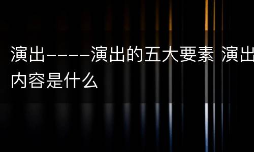 演出----演出的五大要素 演出内容是什么