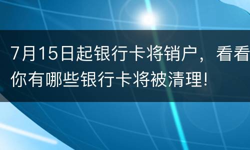 7月15日起银行卡将销户，看看你有哪些银行卡将被清理!