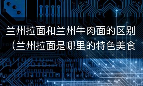 兰州拉面和兰州牛肉面的区别（兰州拉面是哪里的特色美食）