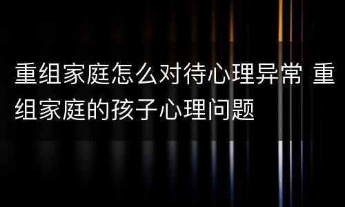重组家庭怎么对待心理异常 重组家庭的孩子心理问题