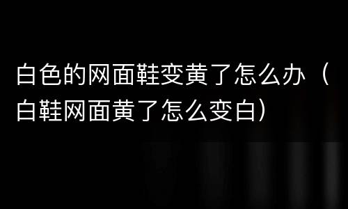 白色的网面鞋变黄了怎么办（白鞋网面黄了怎么变白）