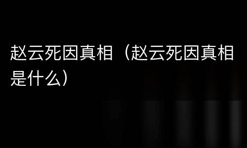 赵云死因真相（赵云死因真相是什么）