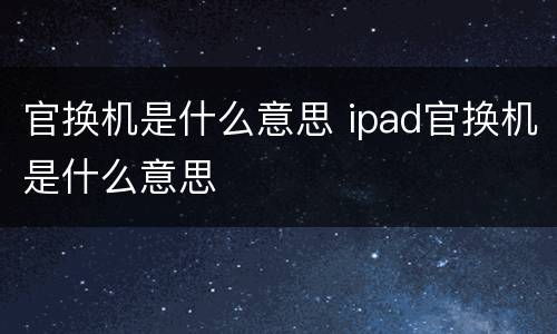 官换机是什么意思 ipad官换机是什么意思