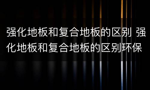 强化地板和复合地板的区别 强化地板和复合地板的区别环保方面