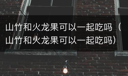 山竹和火龙果可以一起吃吗（山竹和火龙果可以一起吃吗）