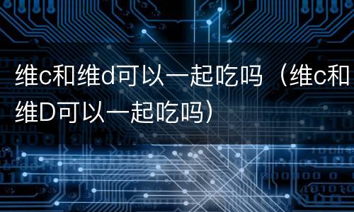 维c和维d可以一起吃吗（维c和维D可以一起吃吗）