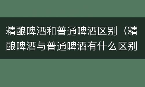 精酿啤酒和普通啤酒区别(精酿啤酒与普通啤酒有什么区别)