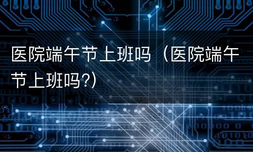 医院端午节上班吗（医院端午节上班吗?）