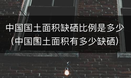 中国国土面积缺硒比例是多少（中国国土面积有多少缺硒）