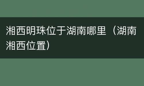 湘西明珠位于湖南哪里（湖南湘西位置）